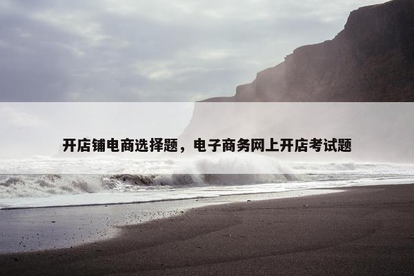 开店铺电商选择题，电子商务网上开店考试题