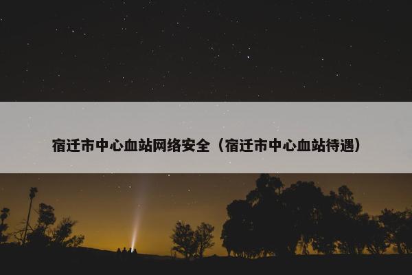 宿迁市中心血站网络安全（宿迁市中心血站待遇）