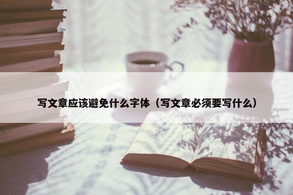 写文章应该避免什么字体（写文章必须要写什么）