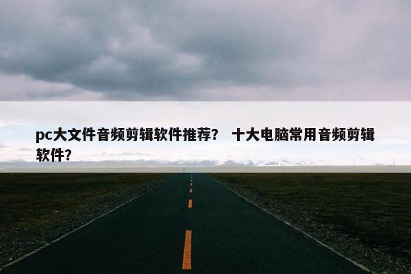 pc大文件音频剪辑软件推荐? 十大电脑常用音频剪辑软件? pc大文件音频剪辑软件推荐? 十大电脑常用音频剪辑软件?