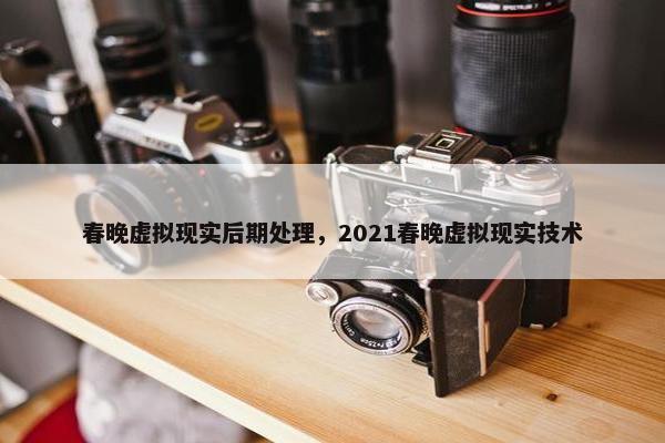 春晚虚拟现实后期处理，2021春晚虚拟现实技术
