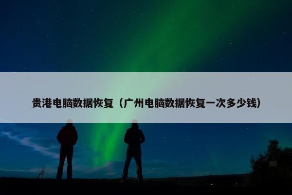贵港电脑数据恢复（广州电脑数据恢复一次多少钱）