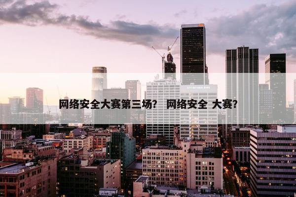 网络安全大赛第三场？ 网络安全 大赛？