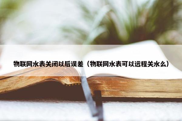 物联网水表关闭以后误差（物联网水表可以远程关水么）