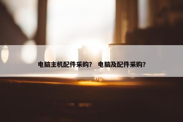 电脑主机配件采购? 电脑及配件采购? 电脑主机配件采购? 电脑及配件采购?