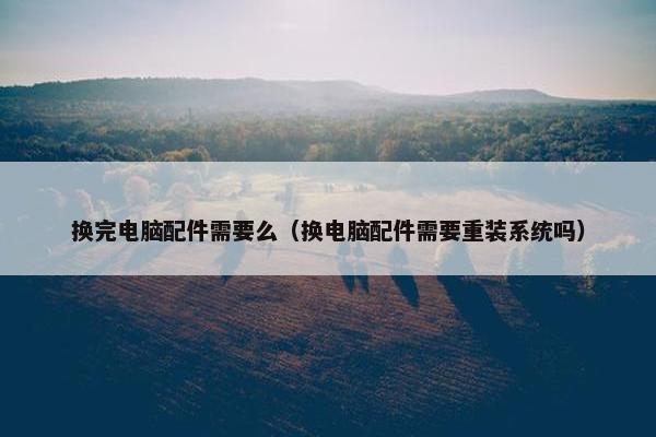 换完电脑配件需要么（换电脑配件需要重装系统吗）