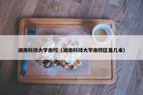 湖南科技大学南校（湖南科技大学南校区是几本）