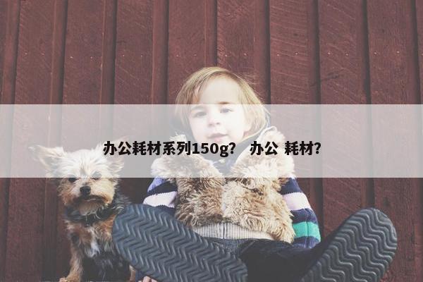 办公耗材系列150g？ 办公 耗材？