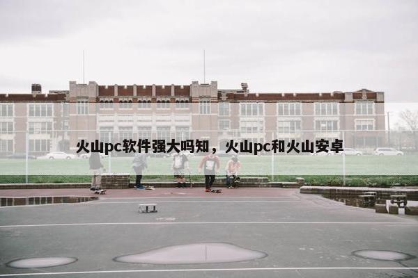 火山pc软件强大吗知，火山pc和火山安卓