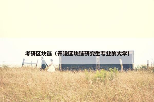 考研区块链（开设区块链研究生专业的大学）