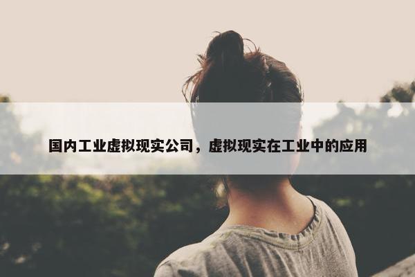 国内工业虚拟现实公司，虚拟现实在工业中的应用