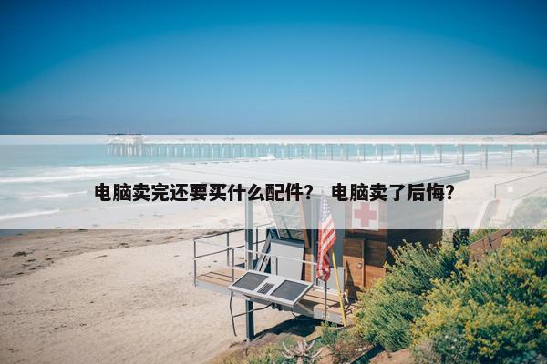 电脑卖完还要买什么配件？ 电脑卖了后悔？