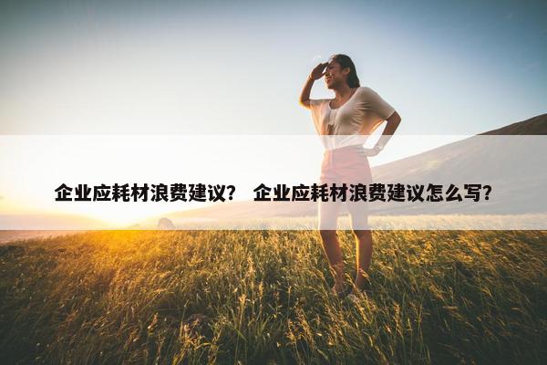 企业应耗材浪费建议？ 企业应耗材浪费建议怎么写？