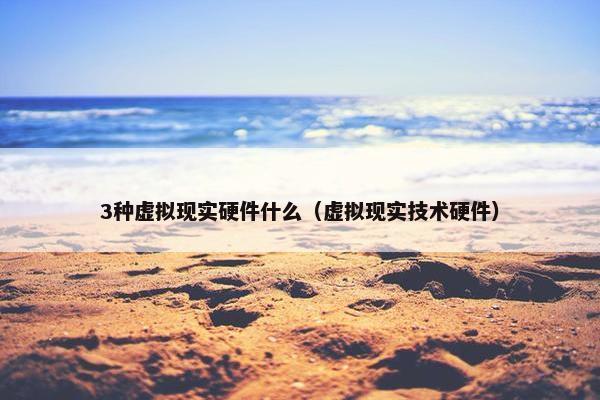 3种虚拟现实硬件什么（虚拟现实技术硬件）