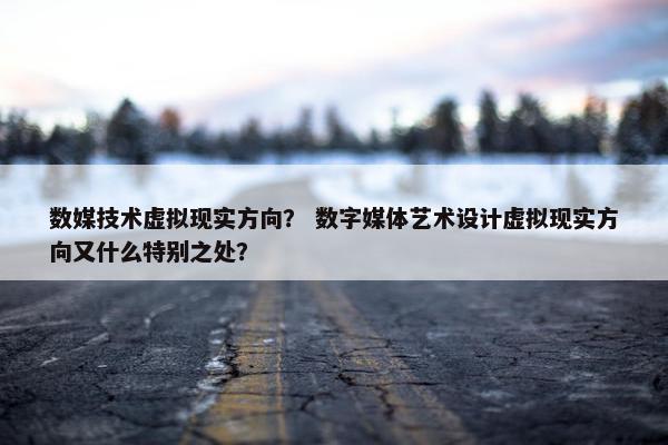 数媒技术虚拟现实方向？ 数字媒体艺术设计虚拟现实方向又什么特别之处？