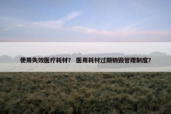 使用失效医疗耗材？ 医用耗材过期销毁管理制度？