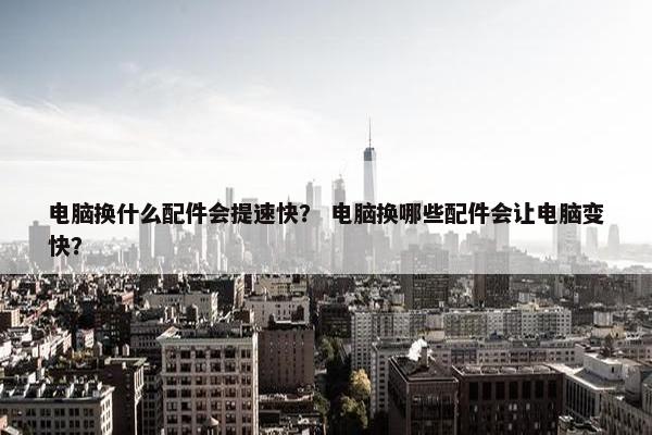 电脑换什么配件会提速快？ 电脑换哪些配件会让电脑变快？