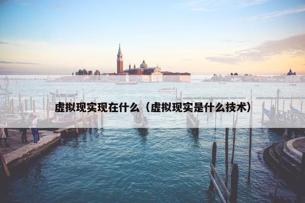 虚拟现实现在什么（虚拟现实是什么技术）