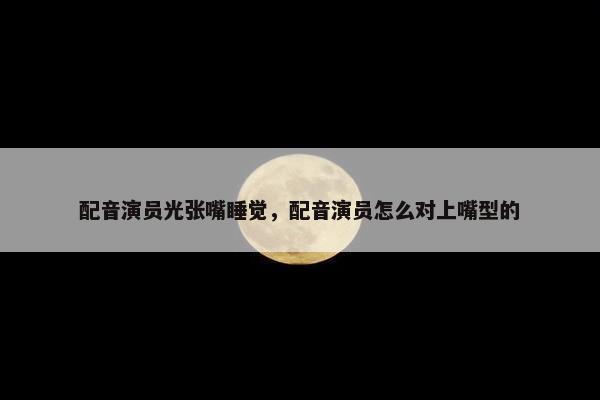配音演员光张嘴睡觉，配音演员怎么对上嘴型的
