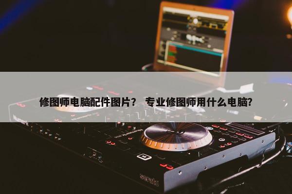 修图师电脑配件图片？ 专业修图师用什么电脑？