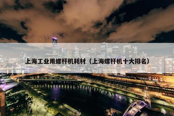 上海工业用螺杆机耗材（上海螺杆机十大排名）