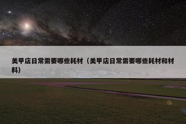 美甲店日常需要哪些耗材（美甲店日常需要哪些耗材和材料）
