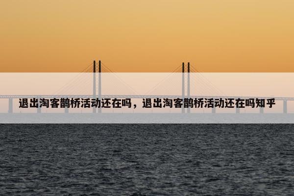 退出淘客鹊桥活动还在吗，退出淘客鹊桥活动还在吗知乎