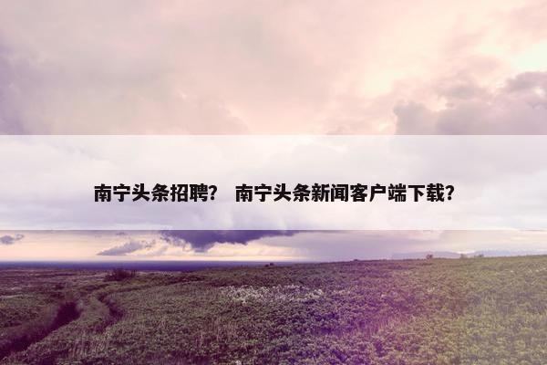 南宁头条招聘？ 南宁头条新闻客户端下载？