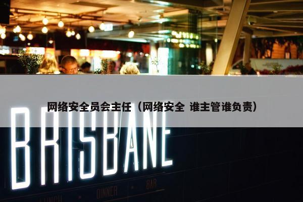 网络安全员会主任（网络安全 谁主管谁负责）