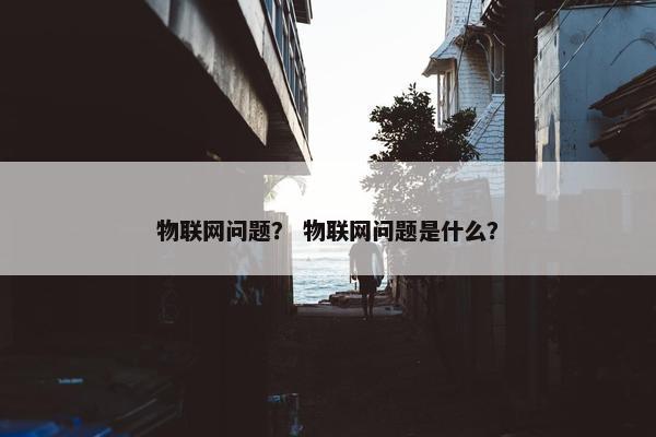物联网问题？ 物联网问题是什么？