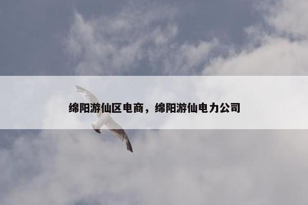 绵阳游仙区电商，绵阳游仙电力公司