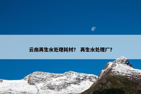 云南再生水处理耗材？ 再生水处理厂？