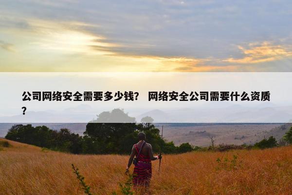 公司网络安全需要多少钱？ 网络安全公司需要什么资质？