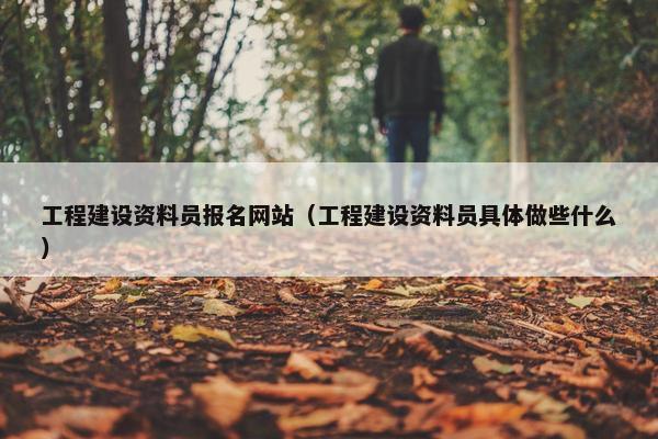 工程建设资料员报名网站（工程建设资料员具体做些什么）