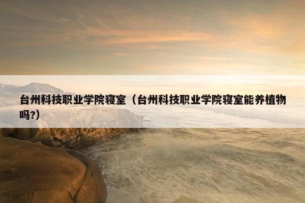 台州科技职业学院寝室（台州科技职业学院寝室能养植物吗?）