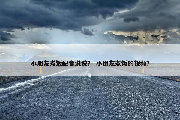 小朋友煮饭配音说说？ 小朋友煮饭的视频？