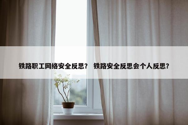铁路职工网络安全反思？ 铁路安全反思会个人反思？