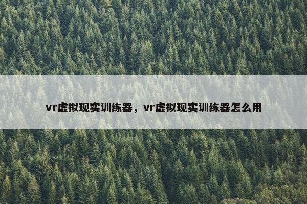 vr虚拟现实训练器，vr虚拟现实训练器怎么用