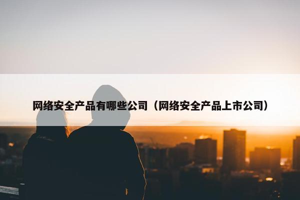 网络安全产品有哪些公司（网络安全产品上市公司）