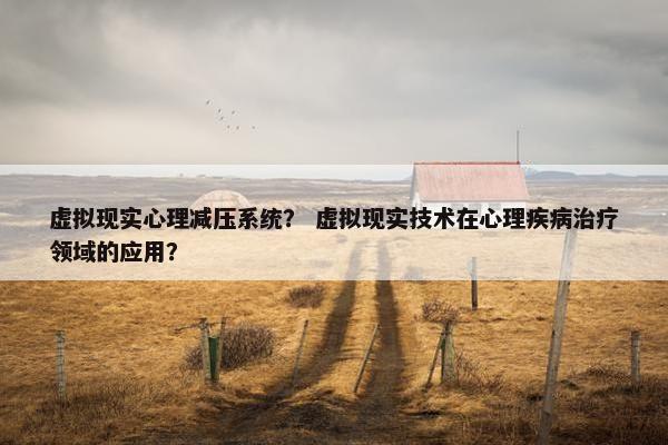 虚拟现实心理减压系统？ 虚拟现实技术在心理疾病治疗领域的应用？
