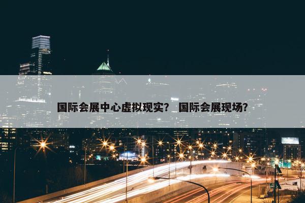 国际会展中心虚拟现实？ 国际会展现场？