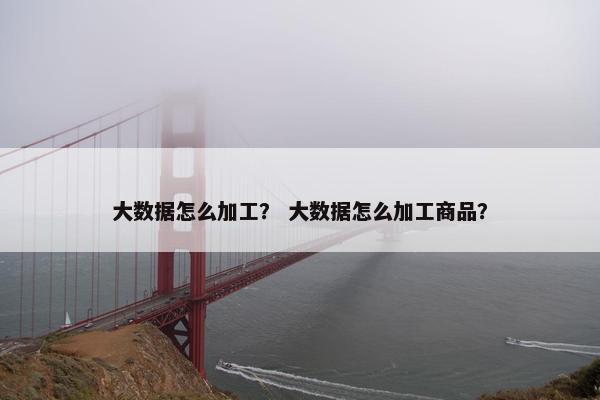 大数据怎么加工？ 大数据怎么加工商品？