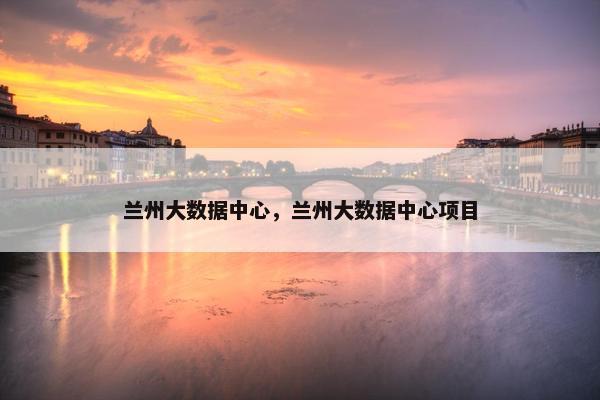 兰州大数据中心，兰州大数据中心项目