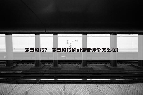 麦盟科技？ 麦盟科技的ai课堂评价怎么样？