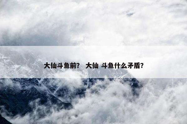 大仙斗鱼前？ 大仙 斗鱼什么矛盾？