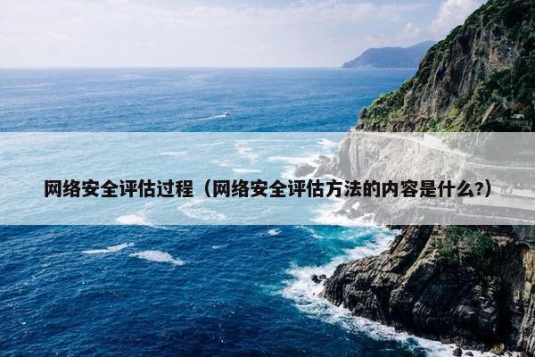 网络安全评估过程（网络安全评估方法的内容是什么?）