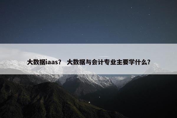 大数据iaas？ 大数据与会计专业主要学什么？