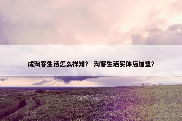 成淘客生活怎么样知？ 淘客生活实体店加盟？