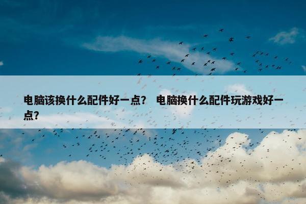 电脑该换什么配件好一点？ 电脑换什么配件玩游戏好一点？