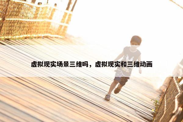 虚拟现实场景三维吗，虚拟现实和三维动画